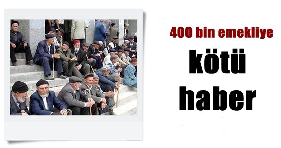 400 BİN EMEKLİYE KÖTÜ HABER…