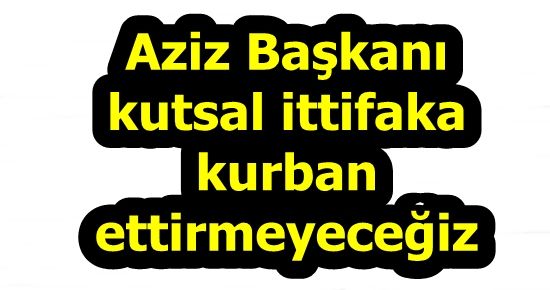 “AZİZ BAŞKAN’I KUTSAL İTTİFAKA YEDİRMEYECEĞİZ”