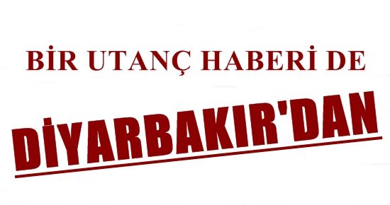 BİR UTANÇ HABERİ DE DİYARBAKIR’DAN