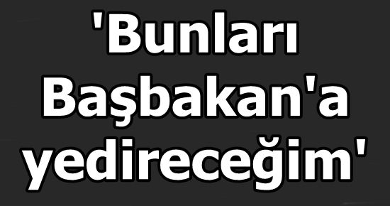 ‘BUNLARI BAŞBAKAN’A YEDİRECEĞİM’