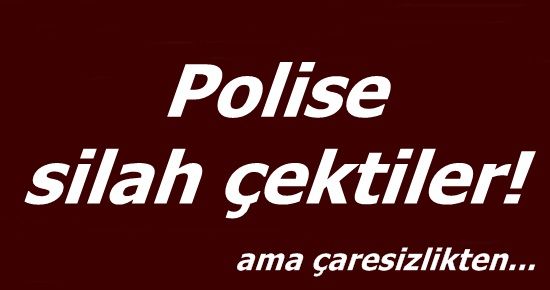 ÇARESİZLİKTEN POLİSE SİLAH ÇEKTİLER…