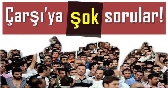 ÇARŞI’YA ŞOK SORULAR…