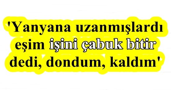 ” EŞİM İŞİNİ ÇABUK BİTİR DEDİ, DONDUM, KALDIM”