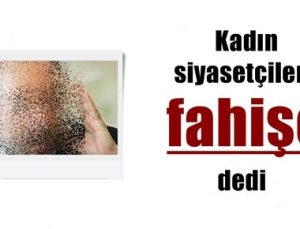 KADIN SİYASETÇİLERE ‘FAHİŞE’ DEDİ…