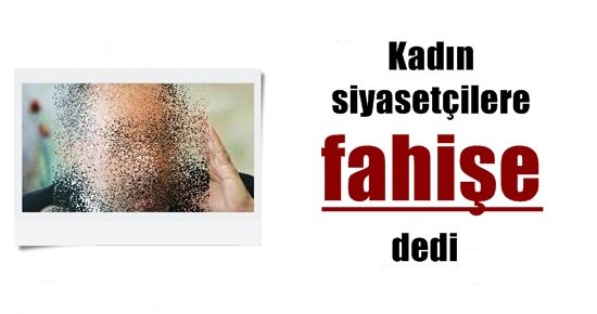 KADIN SİYASETÇİLERE ‘FAHİŞE’ DEDİ…