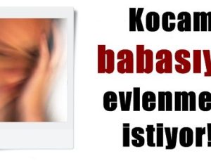 KOCAM BABASIYLA EVLENMEMİ İSTİYOR