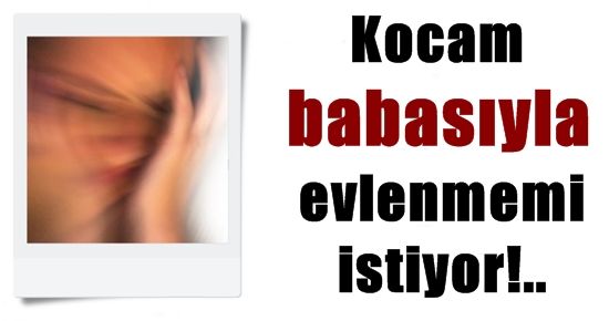 KOCAM BABASIYLA EVLENMEMİ İSTİYOR