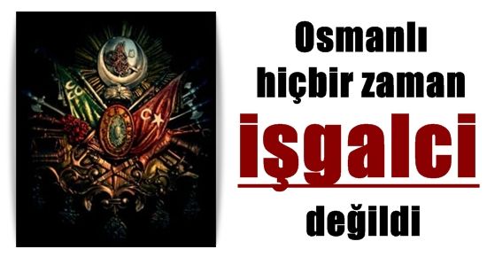 OSMANLI İŞGALCİ DEĞİLDİ…