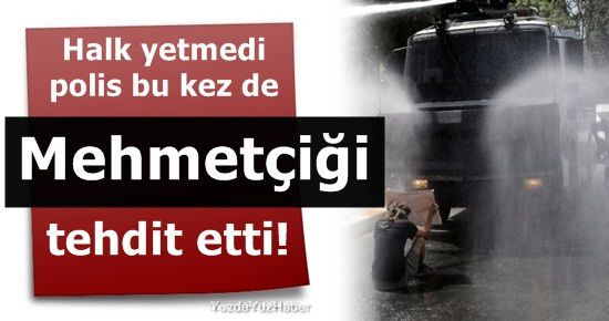 POLİS, BU KEZ MEHMETÇİĞİ TEHDİT ETTİ!