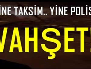 POLİS VAHŞETİ! YİNE TAKSİM’DE…