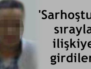 ‘SARHOŞTUM SIRAYLA İLİŞKİYE GİRDİLER’