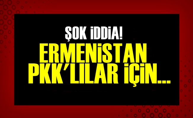 ŞOK İDDİA! ERMENİSTAN PKK'LILAR İÇİN…