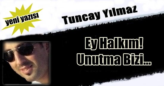 TUNCAY YILMAZ YAZDI: EY HALKIM! UNUTMA BİZİ…