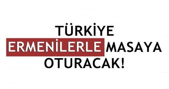 TÜRKİYE ERMENİLERLE MASAYA OTURACAK!