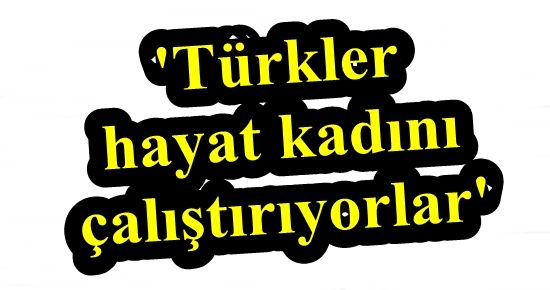 ‘TÜRKLER HAYAT KADINI ÇALIŞTIRIYORLAR’